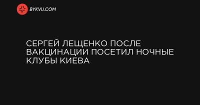 Сергей Лещенко - Сергей Лещенко после вакцинации посетил ночные клубы Киева - bykvu.com - Киев
