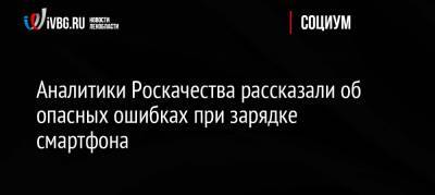 Аналитики Роскачества рассказали об опасных ошибках при зарядке смартфона - ivbg.ru - Россия