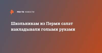 Школьникам из Перми салат накладывали голыми руками - ren.tv - Пермь