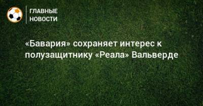 Федерико Вальверд - «Бавария» сохраняет интерес к полузащитнику «Реала» Вальверде - bombardir.ru