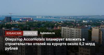 Василий Швец - Оператор AccorHotels планирует вложить в строительство отелей на курорте около 6,2 млрд рублей - kubnews.ru - Анапа - Краснодарский край - Отели