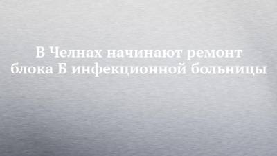 Наиль Магдеев - В Челнах начинают ремонт блока Б инфекционной больницы - chelny-izvest.ru - Набережные Челны