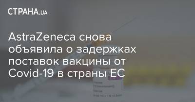 AstraZeneca снова объявила о задержках поставок вакцины от Covid-19 в страны ЕС - strana.ua