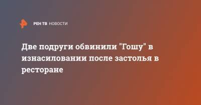 Две подруги обвинили "Гошу" в изнасиловании после застолья в ресторане - ren.tv - Москва