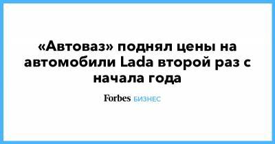 «Автоваз» поднял цены на автомобили Lada второй раз с начала года - forbes.ru