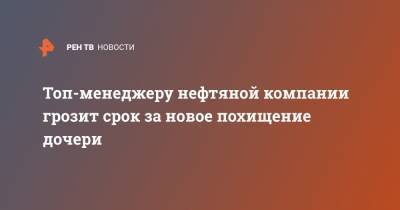 Топ-менеджеру нефтяной компании грозит срок за новое похищение дочери - ren.tv - Москва