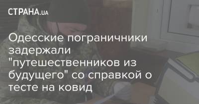 Одесские пограничники задержали "путешественников из будущего" со справкой о тесте на ковид - strana.ua - Молдавия - Одесская обл.