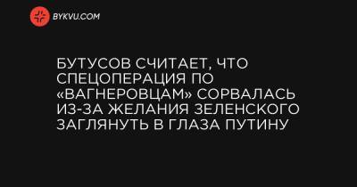 Юрий Бутусов - Бутусов считает, что спецоперация по «вагнеровцам» сорвалась из-за желания Зеленского заглянуть в глаза Путину - bykvu.com