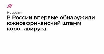 В России впервые обнаружили южноафриканский штамм коронавируса - tvrain.ru - Юар