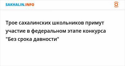 Трое сахалинских школьников примут участие в федеральном этапе конкурса "Без срока давности" - sakhalin.info - Шахтерск