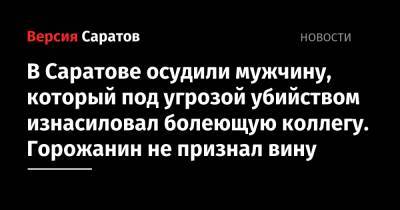 В Саратове осудили мужчину, который под угрозой убийством изнасиловал болеющую коллегу. Горожанин не признал вину - nversia.ru - Саратовская обл. - Саратов