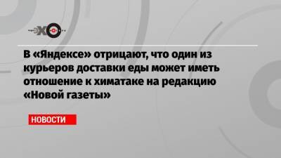 В «Яндексе» отрицают, что один из курьеров доставки еды может иметь отношение к химатаке на редакцию «Новой газеты» - echo.msk.ru - Москва