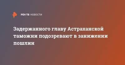 Задержанного главу Астраханской таможни подозревают в занижении пошлин - ren.tv - Москва - Астрахань - Астраханская обл.