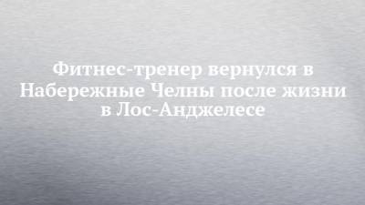 Фитнес-тренер вернулся в Набережные Челны после жизни в Лос-Анджелесе - chelny-izvest.ru - Набережные Челны - Лос-Анджелес - шт. Калифорния