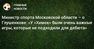 Максим Глушенков - Роман Терюшков - Министр спорта Московской области – о Глушенкове: «У «Химок» были очень важные игры, которые не подходили для дебюта» - bombardir.ru - Московская обл.