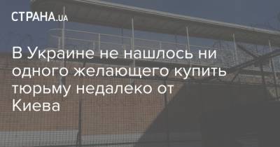 Денис Малюська - В Украине не нашлось ни одного желающего купить тюрьму недалеко от Киева - strana.ua - Киев - Киевская обл.
