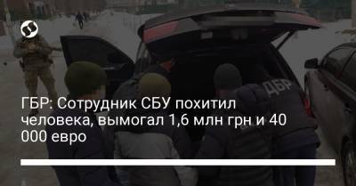 ГБР: Сотрудник СБУ похитил человека, вымогал 1,6 млн грн и 40 000 евро - liga.net