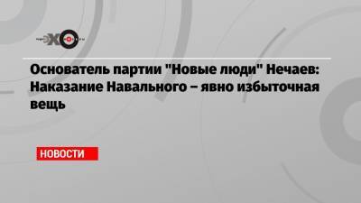 Алексей Навальный - Алексей Нечаев - Основатель партии «Новые люди» Нечаев: Наказание Навального – явно избыточная вещь - echo.msk.ru - Москва