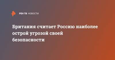 Британия считает Россию наиболее острой угрозой своей безопасности - ren.tv - Россия - Англия - Великобритания