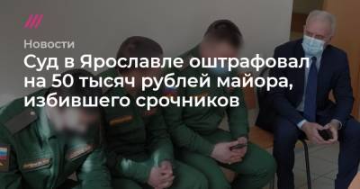 Суд в Ярославле оштрафовал на 50 тысяч рублей майора, избившего срочников - tvrain.ru - Ярославль