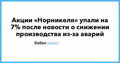 Акции «Норникеля» упали на 7% после новости о снижении производства из-за аварий - forbes.ru