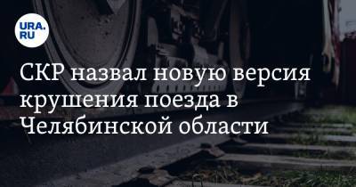 СКР назвал новую версия крушения поезда в Челябинской области - ura.news - Челябинская обл. - Уральск