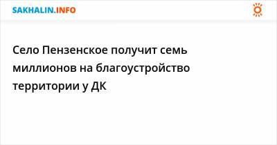 Село Пензенское получит семь миллионов на благоустройство территории у ДК - sakhalin.info - район Томаринский