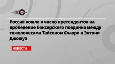 Фьюри Тайсон - Россия вошла в число претендентов на проведение боксерского поединка между тяжеловесами Тайсоном Фьюри и Энтони Джошуа - echo.msk.ru - Англия - Саудовская Аравия - Эмираты - Сингапур - Катар