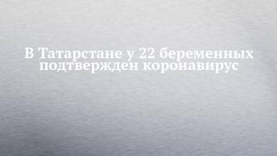 В Татарстане у 22 беременных подтвержден коронавирус - chelny-izvest.ru - респ. Татарстан - Казань