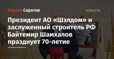 Президент АО «Шэлдом» и заслуженный строитель РФ Байтемир Шамхалов празднует 70-летие - nversia.ru - Саратовская обл. - Саратов