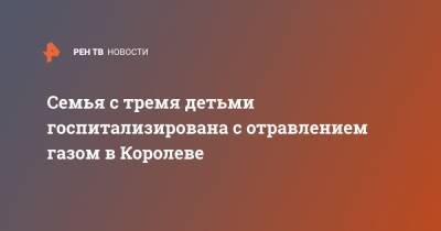 Семья с тремя детьми госпитализирована с отравлением газом в Королеве - ren.tv - Московская обл. - Московская область