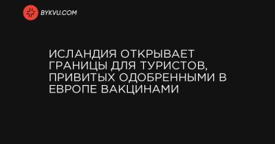 Исландия открывает границы для туристов, привитых одобренными в Европе вакцинами - bykvu.com - Исландия