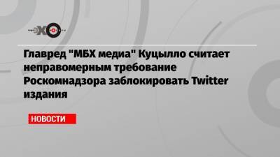 Главред «МБХ медиа» Куцылло считает неправомерным требование Роскомнадзора заблокировать Twitter издания - echo.msk.ru - Москва