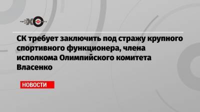 Алексей Власенко - СК требует заключить под стражу крупного спортивного функционера, члена исполкома Олимпийского комитета Власенко - echo.msk.ru - Москва