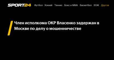 Алексей Власенко - Член исполкома ОКР Власенко задержан в Москве по делу о мошенничестве - sport24.ru - Москва