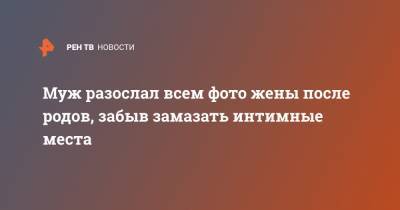 Муж разослал всем фото жены после родов, забыв замазать интимные места - ren.tv
