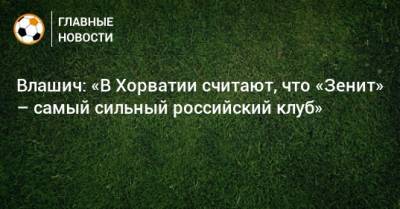 Никола Влашич - Влашич: «В Хорватии считают, что «Зенит» – самый сильный российский клуб» - bombardir.ru - Хорватия
