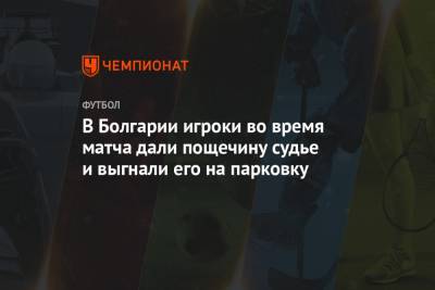 В Болгарии игроки во время матча дали пощечину судье и выгнали его на парковку - championat.com - Болгария