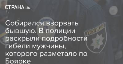 Собирался взорвать бывшую. В полиции раскрыли подробности гибели мужчины, которого разметало по Боярке - strana.ua - Крым - Киевская обл. - Боярка