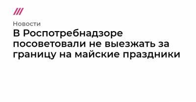 В Роспотребнадзоре посоветовали не выезжать за границу на майские праздники - tvrain.ru