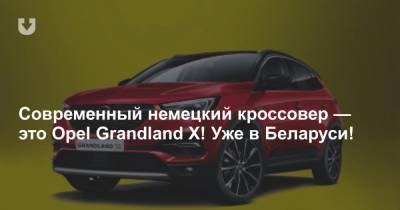 Современный немецкий кроссовер — это Opel Grandland X! Уже в Беларуси! - news.tut.by
