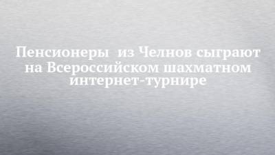 Пенсионеры из Челнов сыграют на Всероссийском шахматном интернет-турнире - chelny-izvest.ru - респ. Татарстан - Набережные Челны