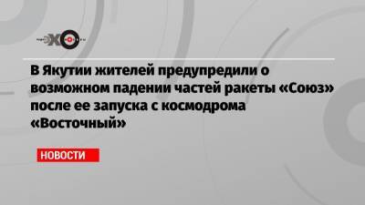 В Якутии жителей предупредили о возможном падении частей ракеты «Союз» после ее запуска с космодрома «Восточный» - echo.msk.ru - респ. Саха