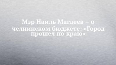 Мэр Наиль Магдеев – о челнинском бюджете: «Город прошел по краю» - chelny-izvest.ru - Набережные Челны