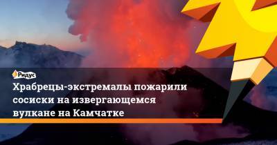 Храбрецы-экстремалы пожарили сосиски на извергающемся вулкане на Камчатке - ridus.ru