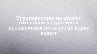 Туроператоры не смогут отправлять туристов в путешествия по старому курсу валют - chelny-izvest.ru