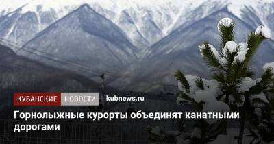 Горнолыжные курорты объединят канатными дорогами - kubnews.ru - Сочи - Краснодарский край