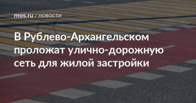 Валерий Леонов - В Рублево-Архангельском проложат улично-дорожную сеть для жилой застройки - mos.ru - Москва - Архангельск - Строительство