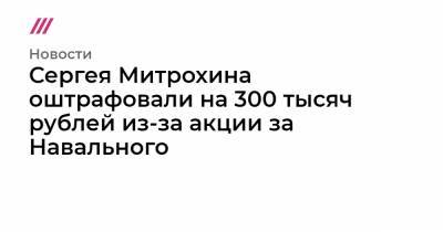 Сергей Митрохин - Сергея Митрохина оштрафовали на 300 тысяч рублей из-за акции за Навального - tvrain.ru