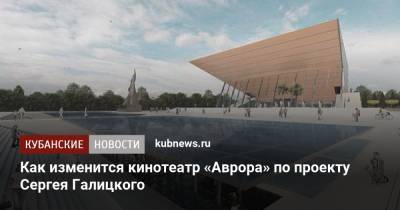 Сергей Галицкий - Как изменится кинотеатр «Аврора» по проекту Сергея Галицкого - kubnews.ru - Краснодарский край - Краснодар - Кубань - Реконструкция